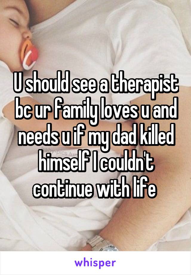 U should see a therapist bc ur family loves u and needs u if my dad killed himself I couldn't continue with life 