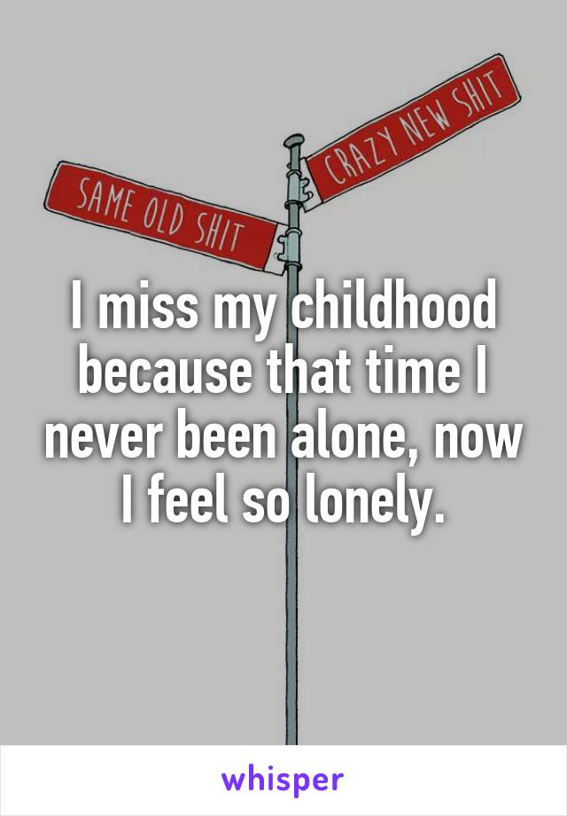 I miss my childhood because that time I never been alone, now I feel so lonely.