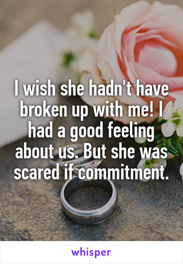 I wish she hadn't have broken up with me! I had a good feeling about us. But she was scared if commitment.