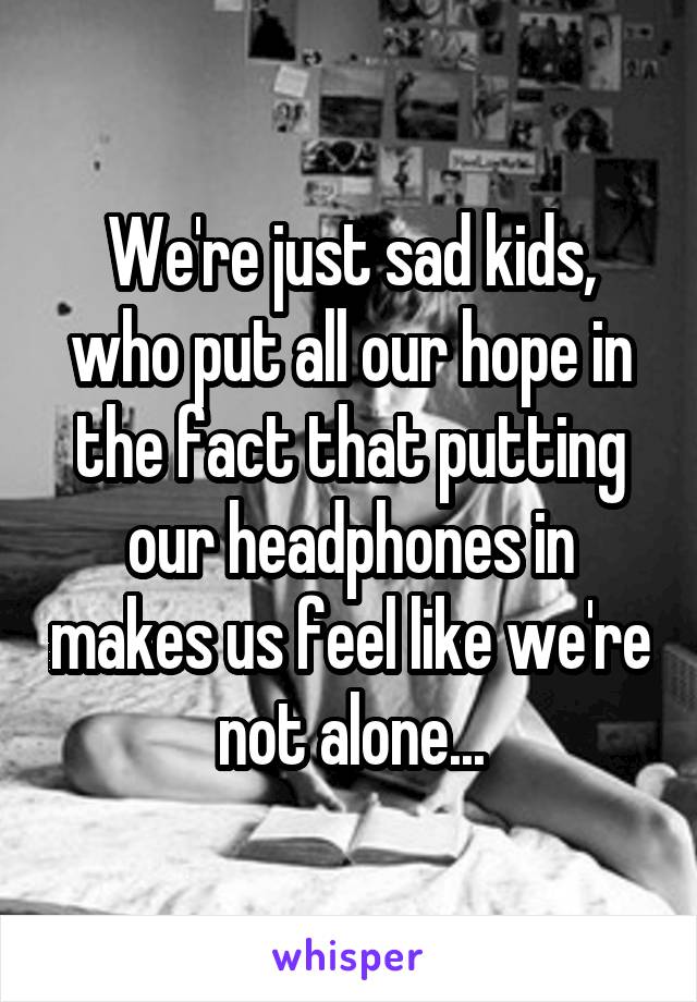 We're just sad kids, who put all our hope in the fact that putting our headphones in makes us feel like we're not alone...