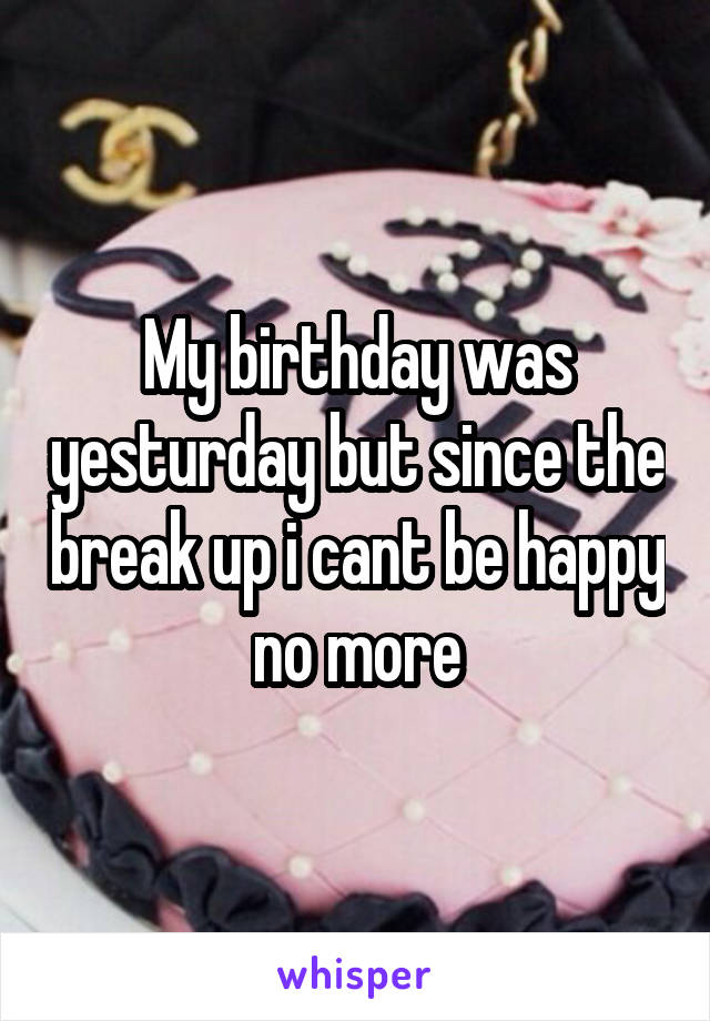 My birthday was yesturday but since the break up i cant be happy no more