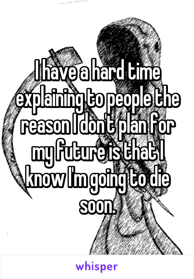 I have a hard time explaining to people the reason I don't plan for my future is that I know I'm going to die soon.