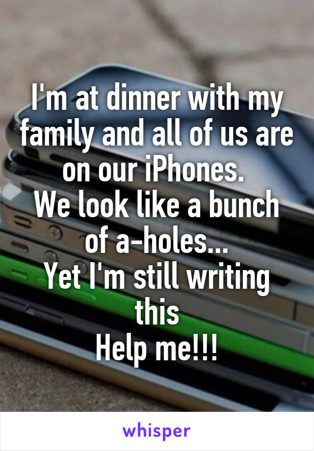 I'm at dinner with my family and all of us are on our iPhones. 
We look like a bunch of a-holes...
Yet I'm still writing this
Help me!!!