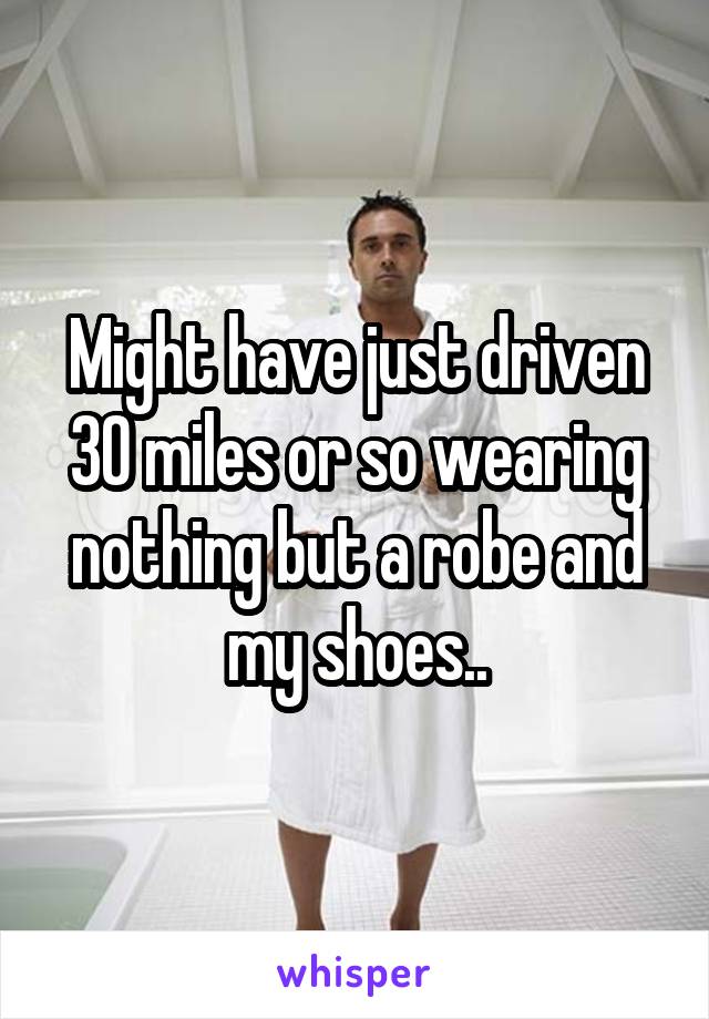 Might have just driven 30 miles or so wearing nothing but a robe and my shoes..