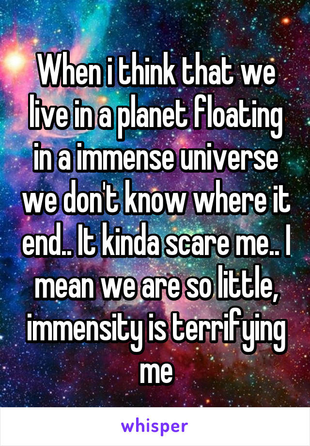 When i think that we live in a planet floating in a immense universe we don't know where it end.. It kinda scare me.. I mean we are so little, immensity is terrifying me