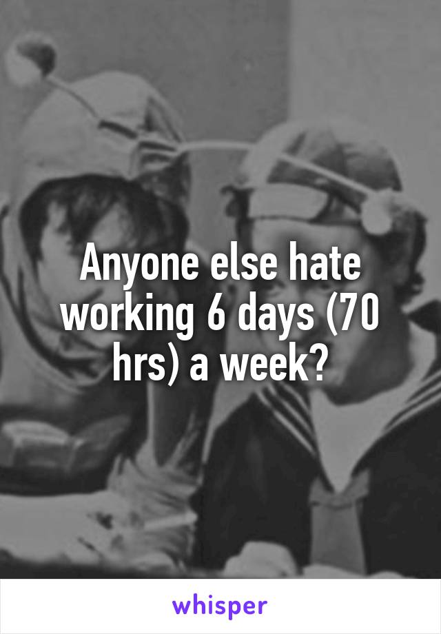 Anyone else hate working 6 days (70 hrs) a week?