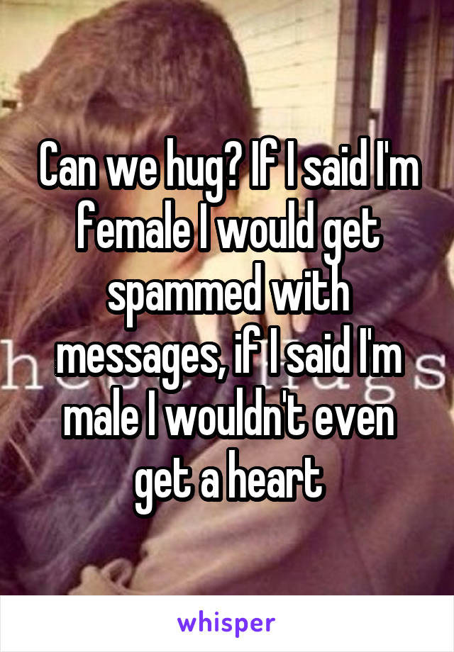 Can we hug? If I said I'm female I would get spammed with messages, if I said I'm male I wouldn't even get a heart