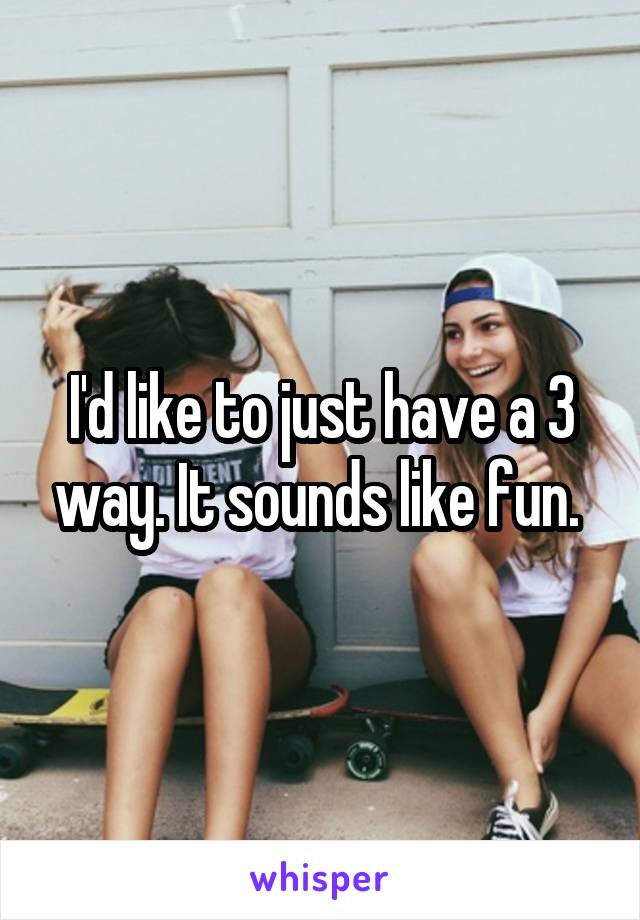 I'd like to just have a 3 way. It sounds like fun. 