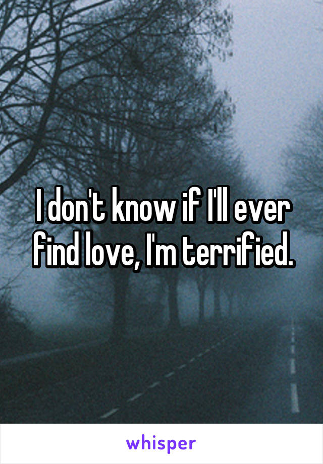 I don't know if I'll ever find love, I'm terrified.