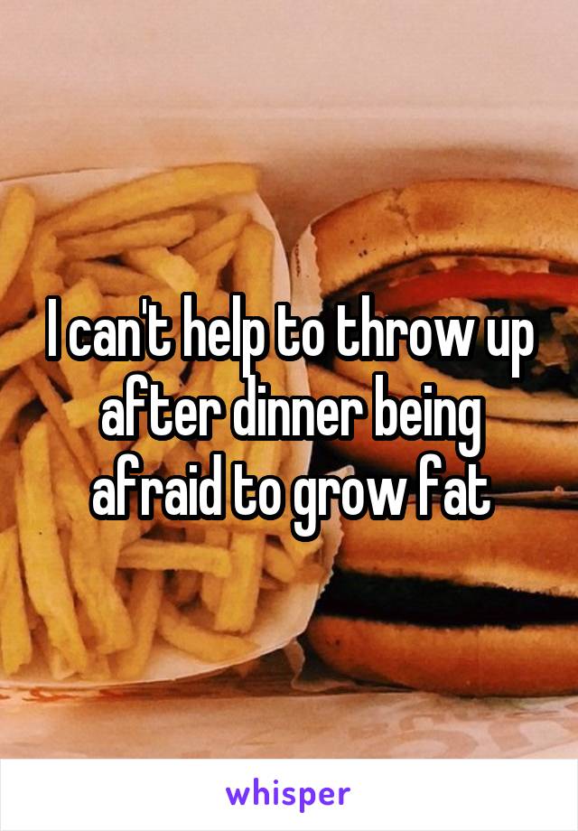 I can't help to throw up after dinner being afraid to grow fat