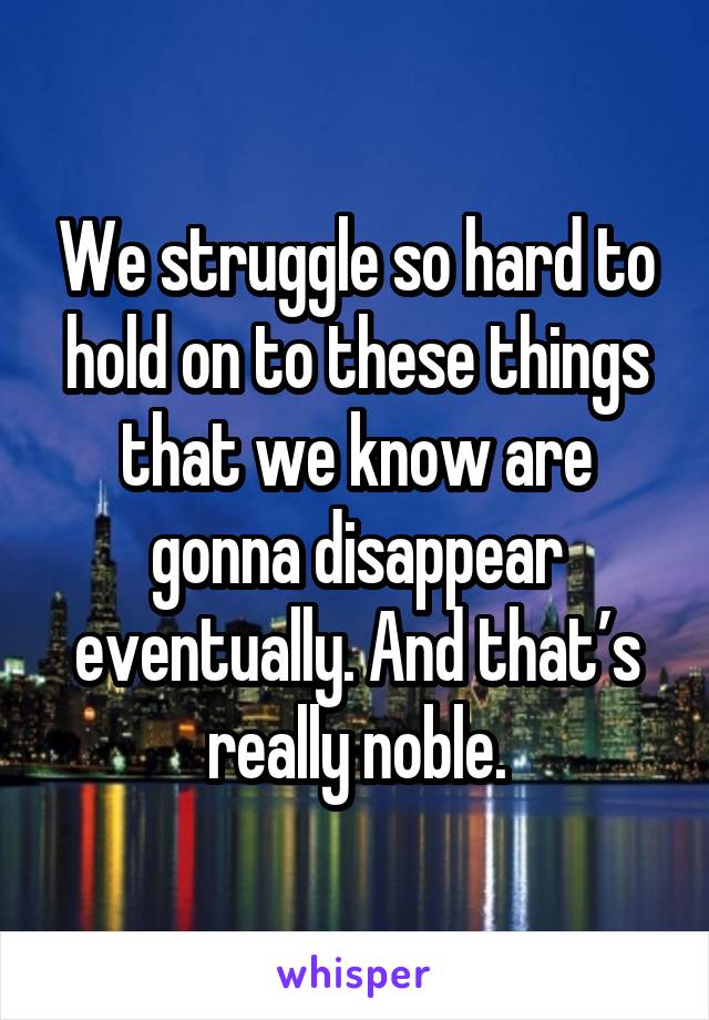 We struggle so hard to hold on to these things that we know are gonna disappear eventually. And that’s really noble.