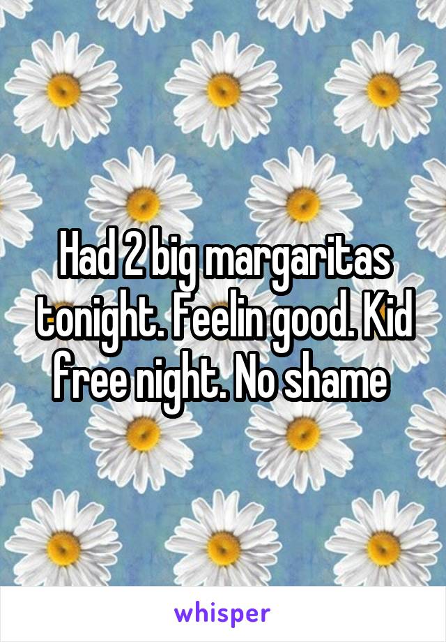 Had 2 big margaritas tonight. Feelin good. Kid free night. No shame 