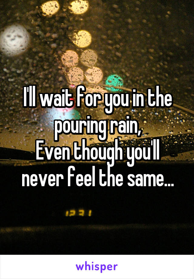 I'll wait for you in the pouring rain,
Even though you'll never feel the same...