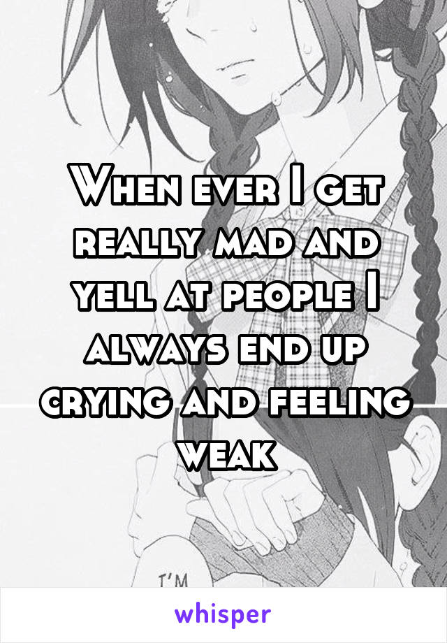 When ever I get really mad and yell at people I always end up crying and feeling weak