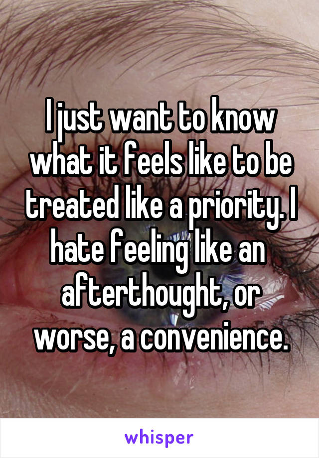 I just want to know what it feels like to be treated like a priority. I hate feeling like an  afterthought, or worse, a convenience.