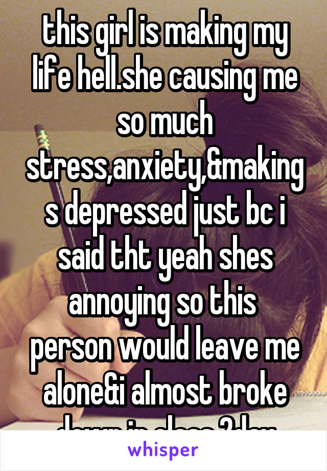 this girl is making my life hell.she causing me so much stress,anxiety,&makings depressed just bc i said tht yeah shes annoying so this 
person would leave me alone&i almost broke down in class 2day