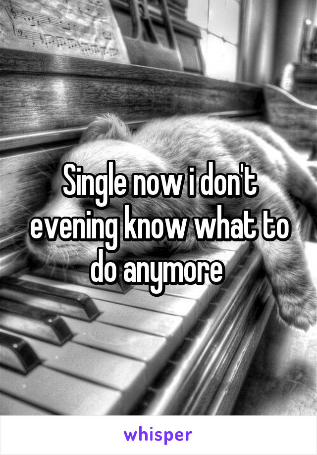 Single now i don't evening know what to do anymore 