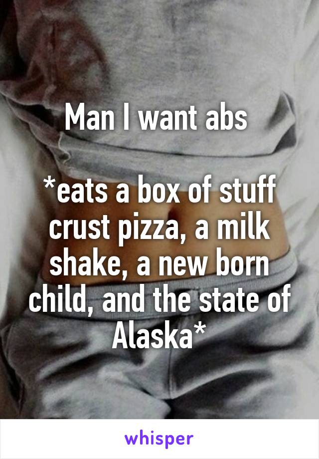 Man I want abs 

*eats a box of stuff crust pizza, a milk shake, a new born child, and the state of Alaska*