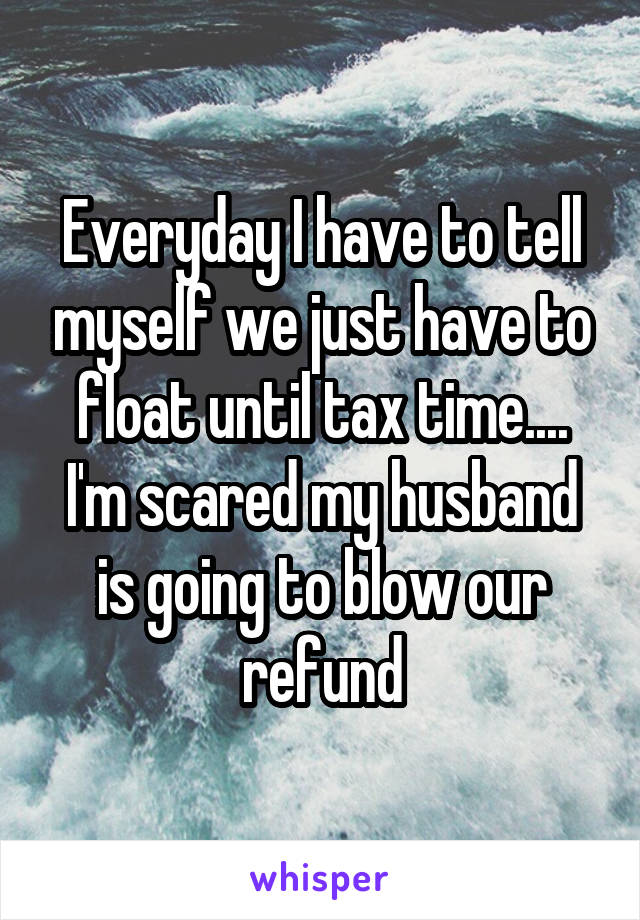 Everyday I have to tell myself we just have to float until tax time.... I'm scared my husband is going to blow our refund