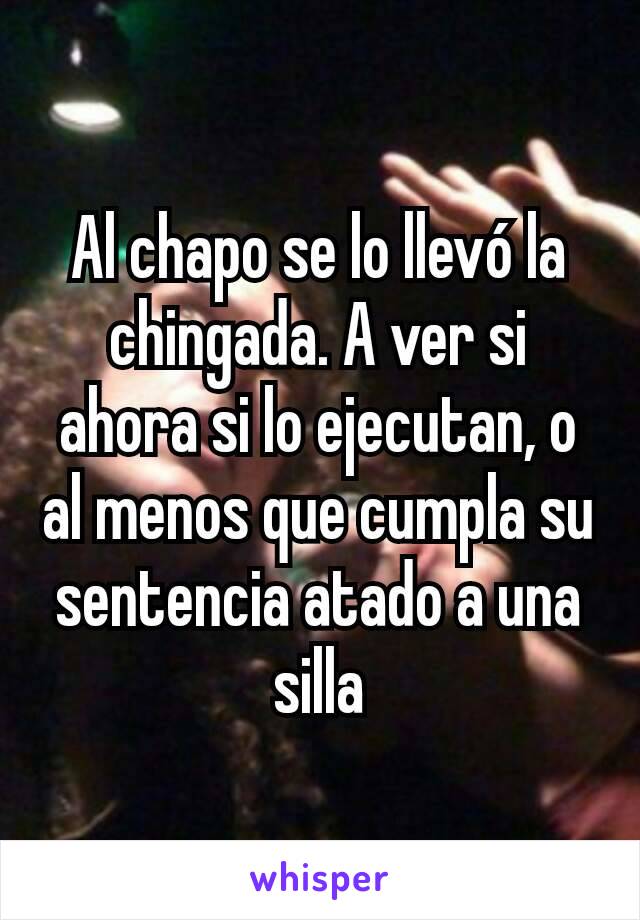 Al chapo se lo llevó la chingada. A ver si ahora si lo ejecutan, o al menos que cumpla su sentencia atado a una silla