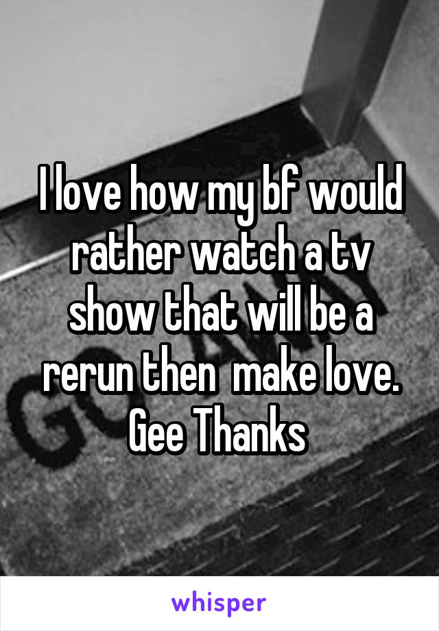 I love how my bf would rather watch a tv show that will be a rerun then  make love. Gee Thanks 