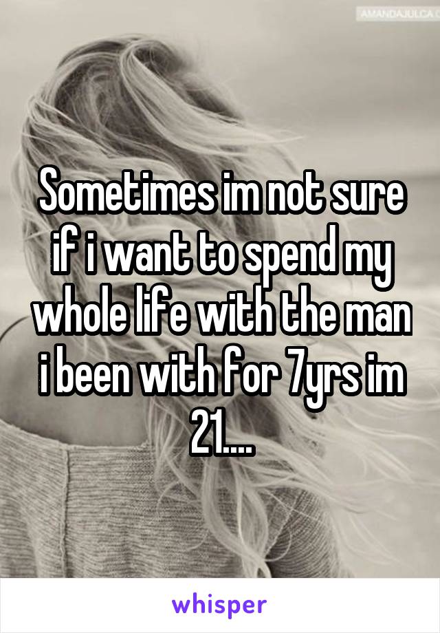 Sometimes im not sure if i want to spend my whole life with the man i been with for 7yrs im 21....