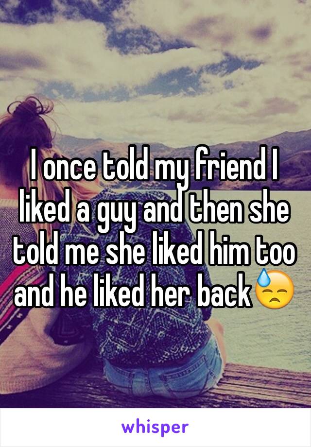 I once told my friend I liked a guy and then she told me she liked him too and he liked her back😓