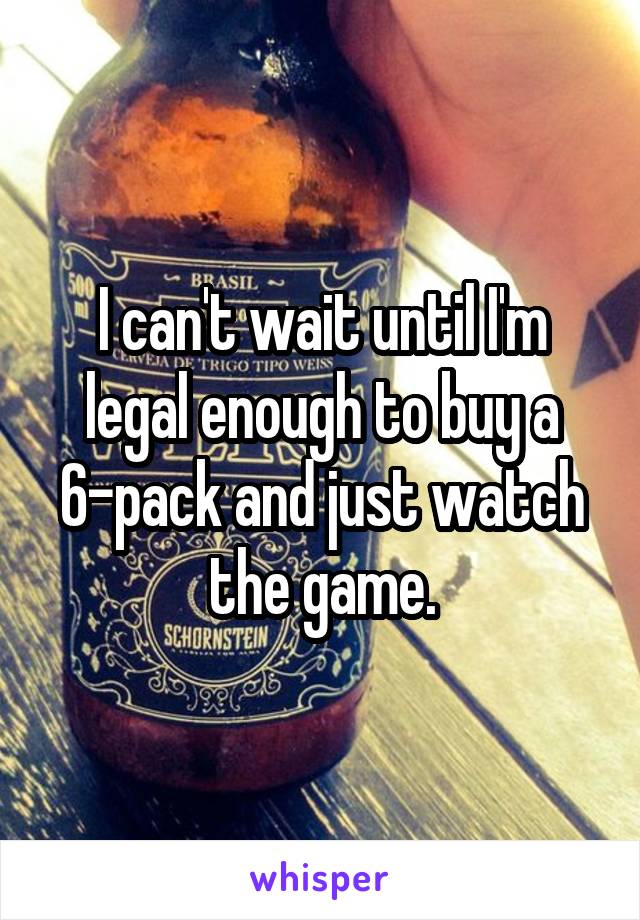 I can't wait until I'm legal enough to buy a 6-pack and just watch the game.