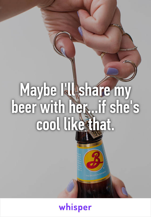 Maybe I'll share my beer with her...if she's cool like that.