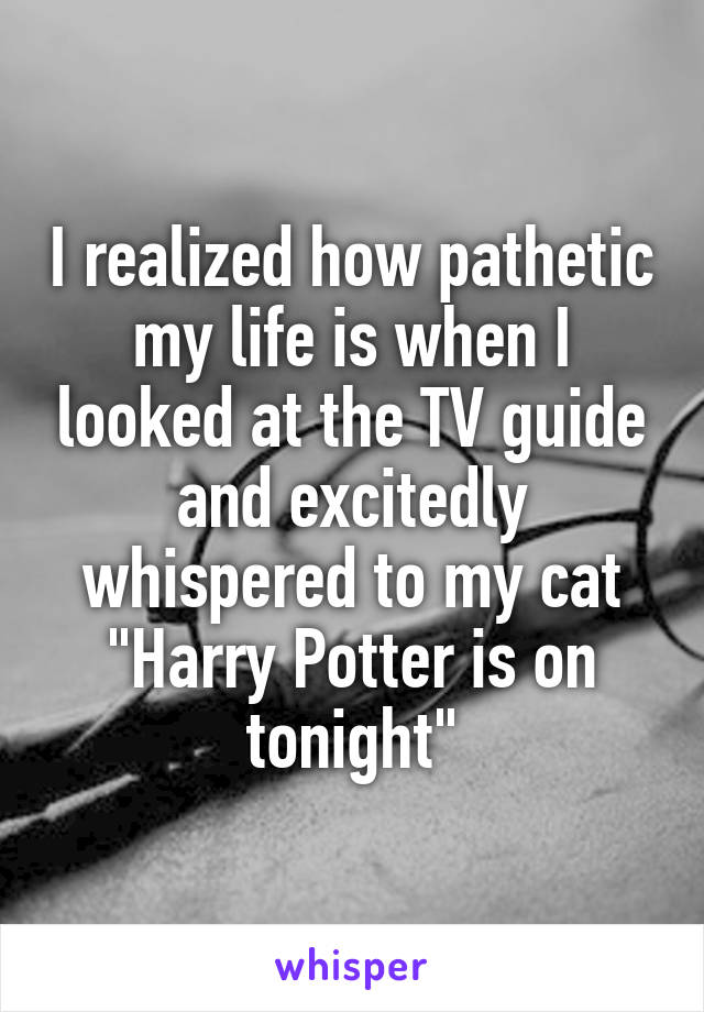 I realized how pathetic my life is when I looked at the TV guide and excitedly whispered to my cat "Harry Potter is on tonight"