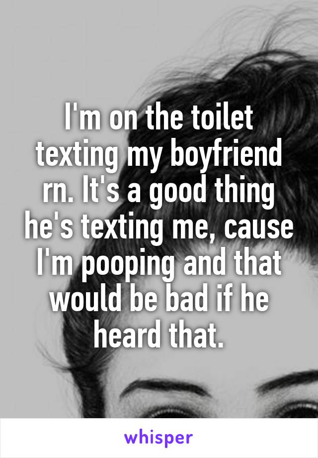 I'm on the toilet texting my boyfriend rn. It's a good thing he's texting me, cause I'm pooping and that would be bad if he heard that.