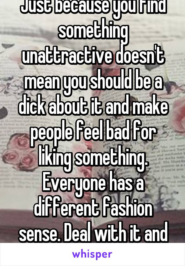 Just because you find something unattractive doesn't mean you should be a dick about it and make people feel bad for liking something. Everyone has a different fashion sense. Deal with it and grow up.