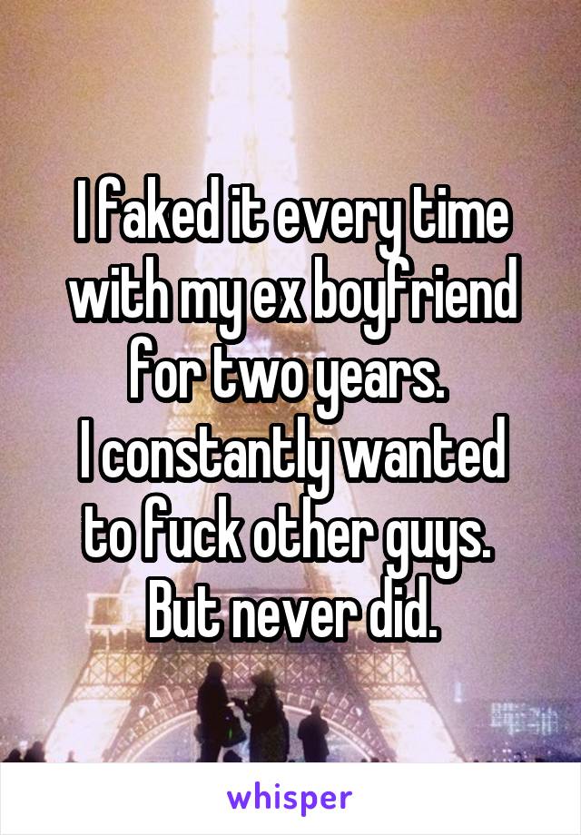 I faked it every time with my ex boyfriend for two years. 
I constantly wanted to fuck other guys. 
But never did.