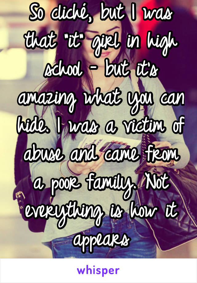 So cliché, but I was that "it" girl in high school - but it's amazing what you can hide. I was a victim of abuse and came from a poor family. Not everything is how it appears
