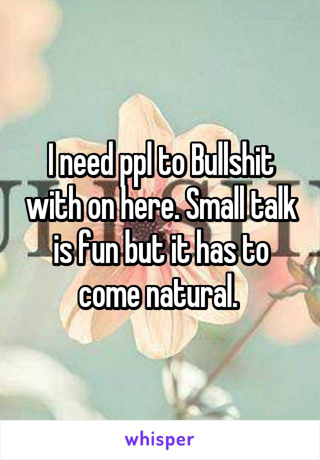 I need ppl to Bullshit with on here. Small talk is fun but it has to come natural. 