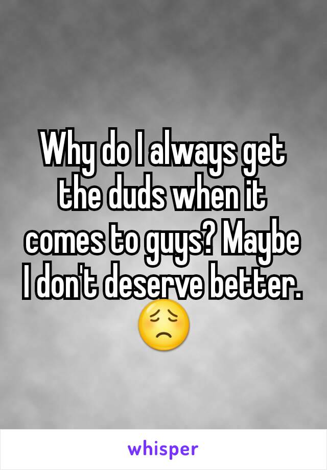 Why do I always get the duds when it comes to guys? Maybe I don't deserve better. 😟