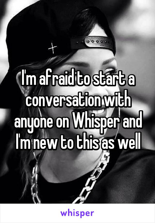 I'm afraid to start a conversation with anyone on Whisper and I'm new to this as well