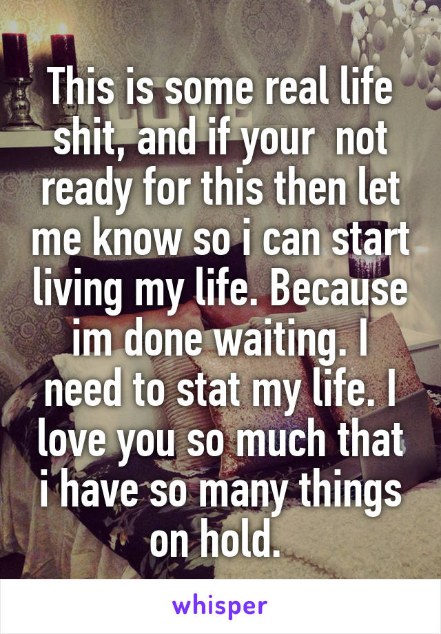 This is some real life shit, and if your  not ready for this then let me know so i can start living my life. Because im done waiting. I need to stat my life. I love you so much that i have so many things on hold. 