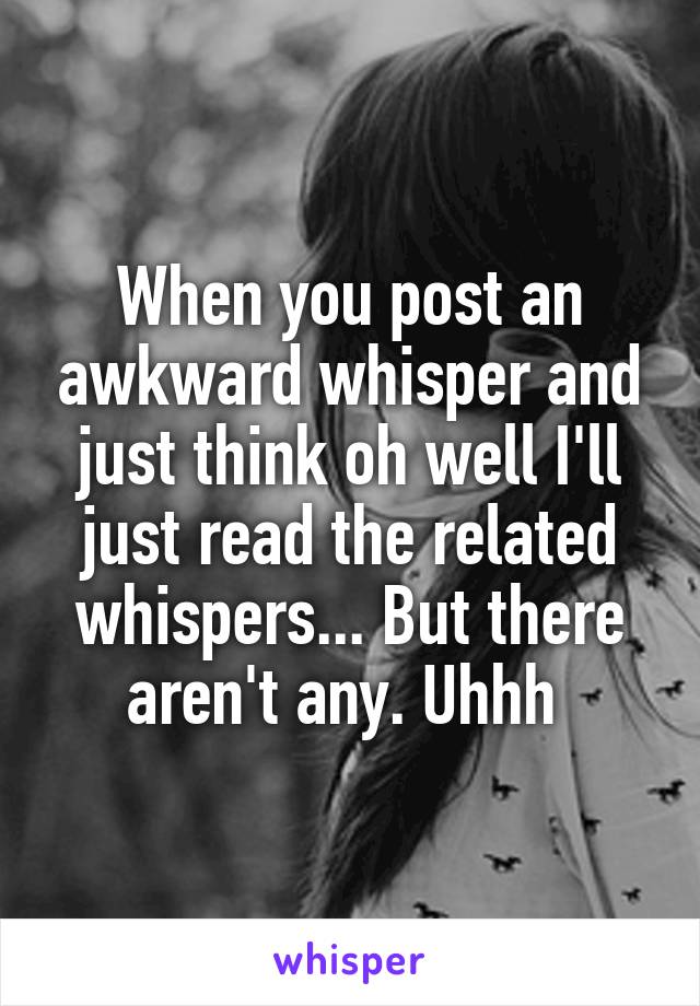 When you post an awkward whisper and just think oh well I'll just read the related whispers... But there aren't any. Uhhh 