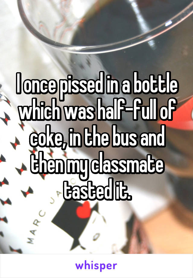 I once pissed in a bottle which was half-full of coke, in the bus and then my classmate tasted it.