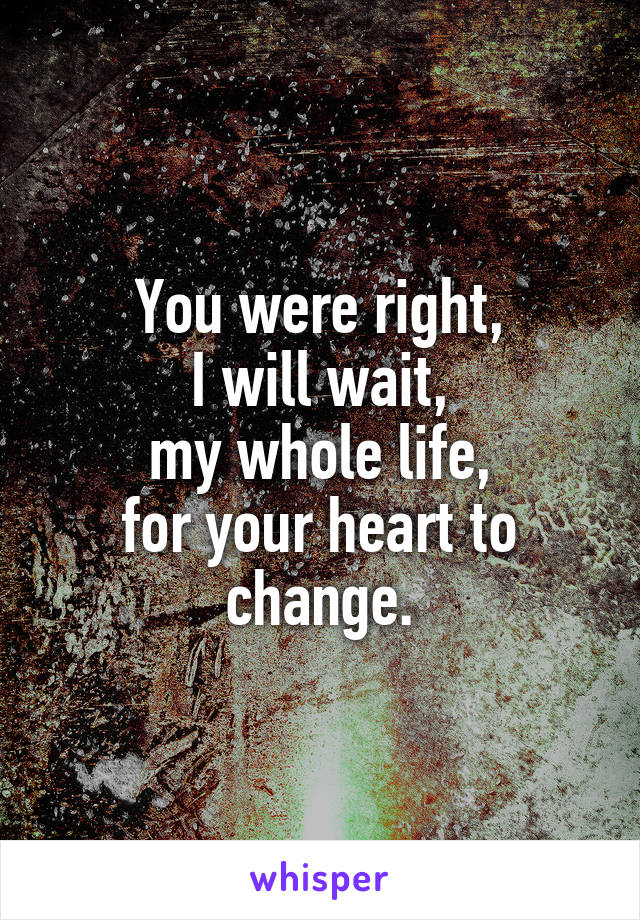 You were right,
I will wait,
my whole life,
for your heart to change.