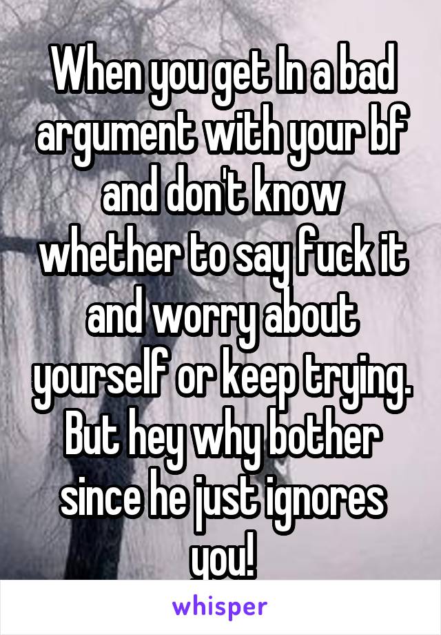 When you get In a bad argument with your bf and don't know whether to say fuck it and worry about yourself or keep trying. But hey why bother since he just ignores you!