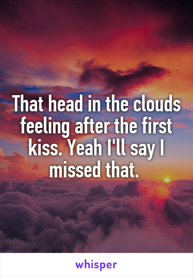 That head in the clouds feeling after the first kiss. Yeah I'll say I missed that. 