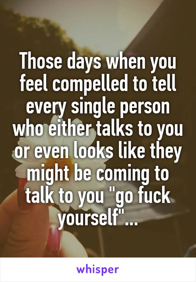 Those days when you feel compelled to tell every single person who either talks to you or even looks like they might be coming to talk to you "go fuck yourself"...