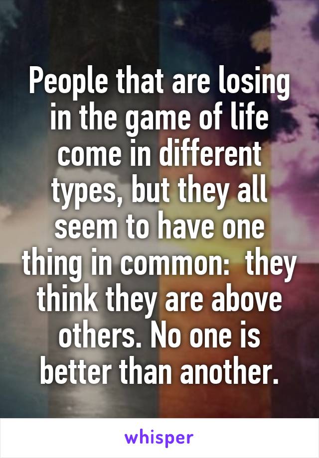 People that are losing in the game of life come in different types, but they all seem to have one thing in common:  they think they are above others. No one is better than another.