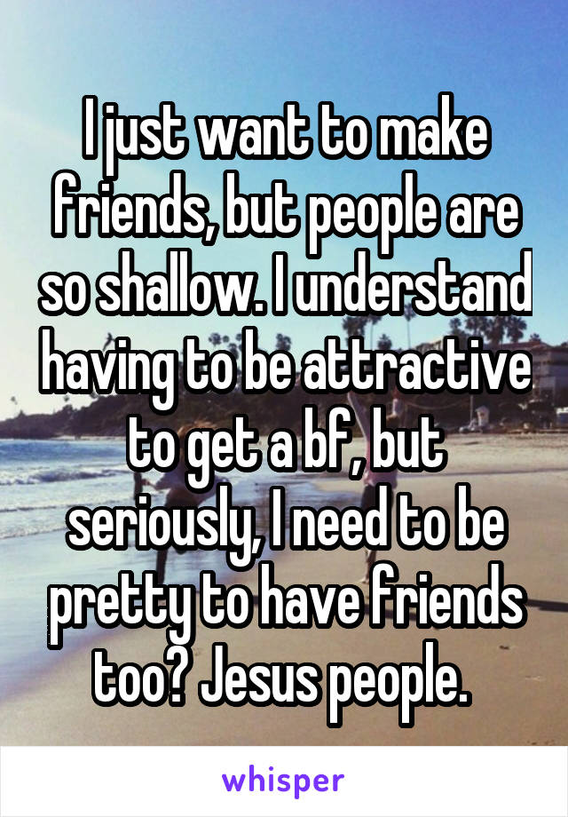 I just want to make friends, but people are so shallow. I understand having to be attractive to get a bf, but seriously, I need to be pretty to have friends too? Jesus people. 