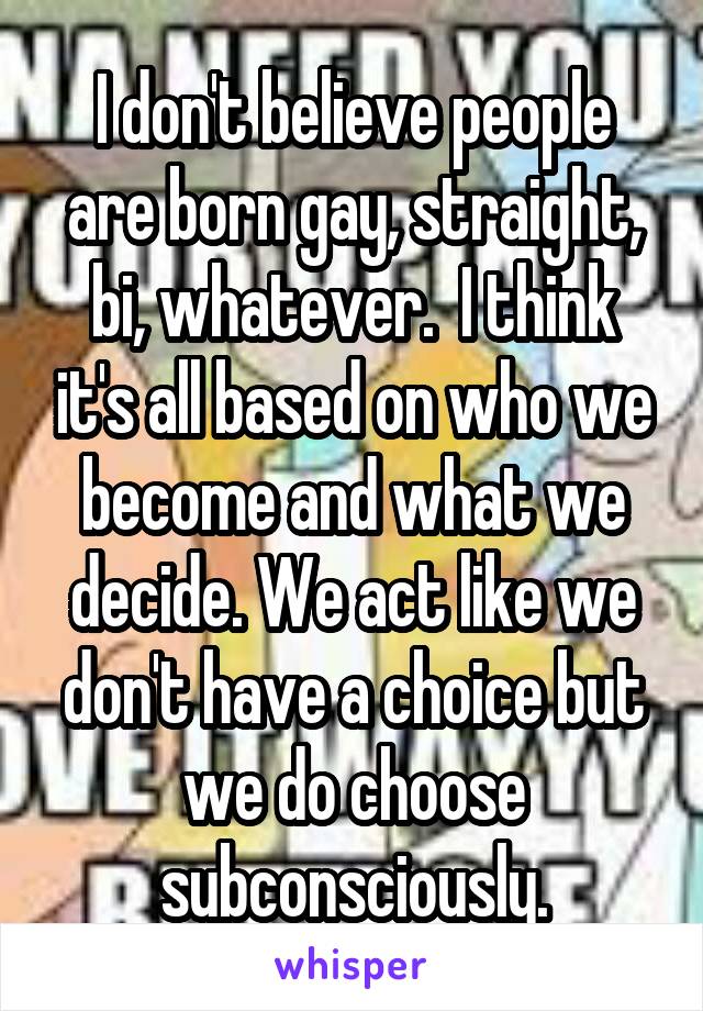 I don't believe people are born gay, straight, bi, whatever.  I think it's all based on who we become and what we decide. We act like we don't have a choice but we do choose subconsciously.