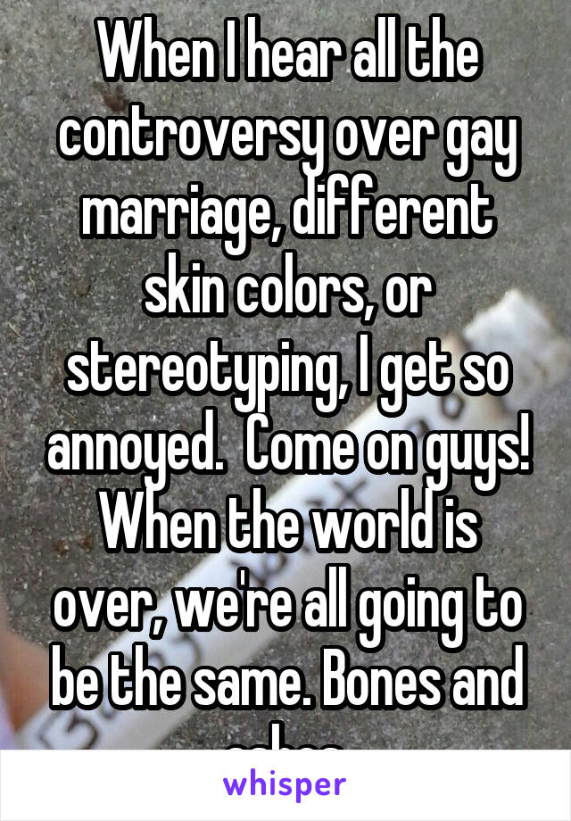 When I hear all the controversy over gay marriage, different skin colors, or stereotyping, I get so annoyed.  Come on guys! When the world is over, we're all going to be the same. Bones and ashes.