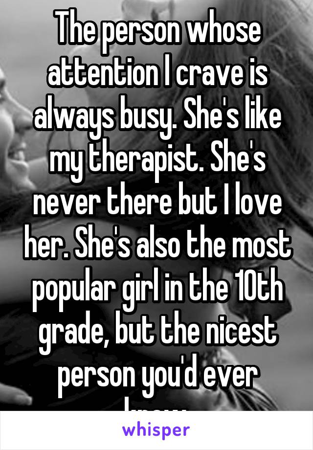 The person whose attention I crave is always busy. She's like my therapist. She's never there but I love her. She's also the most popular girl in the 10th grade, but the nicest person you'd ever know.