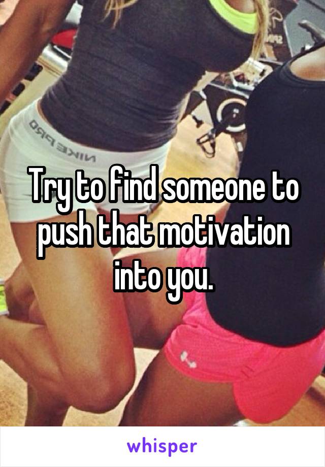 Try to find someone to push that motivation into you.